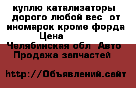 куплю катализаторы  дорого любой вес  от иномарок кроме форда › Цена ­ 1 150 - Челябинская обл. Авто » Продажа запчастей   